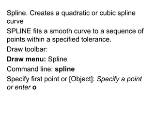 Spline. Creates a quadratic or cubic spline curve SPLINE fits a smooth curve to a sequence of points within a specified tolerance. Draw toolbar: Draw menu:SplineCommand line: splineSpecify first point or [Object]: Specify a point or enter o