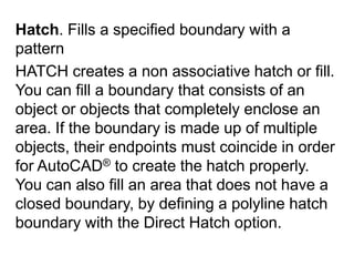 Hatch. Fills a specified boundary with a pattern HATCH creates a non associative hatch or fill. You can fill a boundary that consists of an object or objects that completely enclose an area. If the boundary is made up of multiple objects, their endpoints must coincide in order for AutoCAD® to create the hatch properly. You can also fill an area that does not have a closed boundary, by defining a polyline hatch boundary with the Direct Hatch option. 