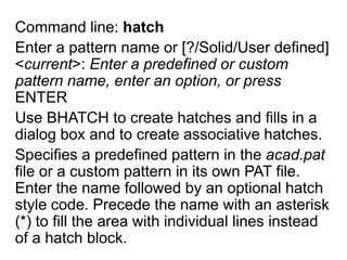 Command line: hatchEnter a pattern name or [?/Solid/User defined] <current>: Enter a predefined or custom pattern name, enter an option, or press ENTERUse BHATCH to create hatches and fills in a dialog box and to create associative hatches. Specifies a predefined pattern in the acad.pat file or a custom pattern in its own PAT file. Enter the name followed by an optional hatch style code. Precede the name with an asterisk (*) to fill the area with individual lines instead of a hatch block. 