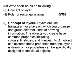 5.9 Write short notes on followingConcept of layer Polar or rectangular array                (W08)(i)  Concept of layers. Layers are like transparent overlays on which you organize and group different kinds of drawing information. The objects you create have common properties including colours, linetypes, and lineweights. An object can assume these properties from the layer it is drawn on, or properties can be specifically assigned to individual objects. 