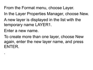 From the Format menu, choose Layer. In the Layer Properties Manager, choose New. A new layer is displayed in the list with the temporary name LAYER1.Enter a new name. To create more than one layer, choose New again, enter the new layer name, and press ENTER. .