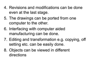 Revisions and modifications can be done even at the last stage.The drawings can be ported from one computer to the other.Interfacing with computer aided manufacturing can be done.Editing and transformation e.g. copying, off setting etc. can be easily done.Objects can be viewed in different directions   