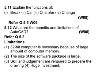 5.11 Explain the functions of:Break (ii) Cal (iii) Chamfer (iv) Change   (W08)    Refer Q 5.5 W065.12 What are the benefits and limitations of AutoCAD?                                                (W08)Refer Q 5.2Limitations. 32-bit computer is necessary because of large amount of computer memory.The size of the software package is large.Skill and judgement are rerquired to prepare the drawing (4) Huge investment.  