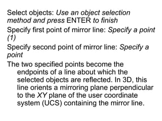 Select objects: Use an object selection method and press ENTER to finishSpecify first point of mirror line: Specify a point (1)Specify second point of mirror line: Specify a point The two specified points become the endpoints of a line about which the selected objects are reflected. In 3D, this line orients a mirroring plane perpendicular to the XY plane of the user coordinate system (UCS) containing the mirror line. 