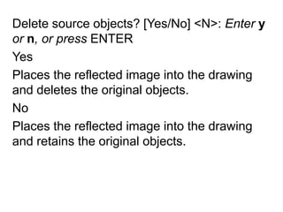 Delete source objects? [Yes/No] <N>: Enter y or n, or press ENTERYesPlaces the reflected image into the drawing and deletes the original objects.NoPlaces the reflected image into the drawing and retains the original objects.
