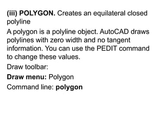 (iii) POLYGON. Creates an equilateral closed polylineA polygon is a polyline object. AutoCAD draws polylines with zero width and no tangent information. You can use the PEDIT command to change these values. Draw toolbar: Draw menu: PolygonCommand line: polygon