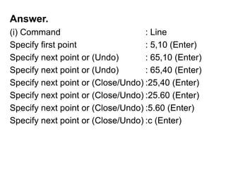 Answer.(i) Command				: LineSpecify first point 			: 5,10 (Enter)Specify next point or (Undo)		: 65,10 (Enter)Specify next point or (Undo)		: 65,40 (Enter)Specify next point or (Close/Undo)	:25,40 (Enter)Specify next point or (Close/Undo)	:25.60 (Enter)Specify next point or (Close/Undo)	:5.60 (Enter)Specify next point or (Close/Undo)	:c (Enter)