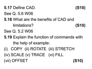 5.17 Define CAD.                                   (S10)See Q. 5.6 W065.18 What are the benefits of CAD and         limitations?                                     (S10)See Q. 5.2 W065.19 Explain the function of commands with        the help of example: COPY  (ii) ROTATE  (iii) STRETCH (iv) SCALE (v) TRACE   (vi) FILL (vii) OFFSET                                        (S10)