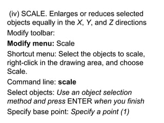  (iv) SCALE. Enlarges or reduces selected objects equally in the X, Y,and Z directionsModify toolbar: Modify menu: ScaleShortcut menu: Select the objects to scale, right-click in the drawing area, and choose Scale.Command line: scaleSelect objects: Use an object selection method and press ENTER when you finishSpecify base point: Specify a point (1)