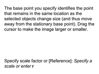 The base point you specify identifies the point that remains in the same location as the selected objects change size (and thus move away from the stationary base point). Drag the cursor to make the image larger or smaller. Specify scale factor or [Reference]: Specify a scale or enter r