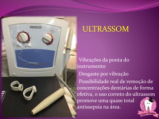 •Vibrações da ponta do
instrumento
•Desgaste por vibração
•Possibilidade real de remoção de
concentrações dentárias de forma
efetiva, 0 uso correto do ultrassom
promove uma quase total
antissepsia na área.
ULTRASSOM
 