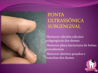 •Remover cálculos cálculos
subgengivais dos dentes
•Remover placa bacteriana de bolsas
periodontais
•Remover detritos pesados e
manchas dos dentes
PONTA
ULTRASSÔNICA
SUBGENGIVAL
 