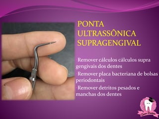 PONTA
ULTRASSÔNICA
SUPRAGENGIVAL
•Remover cálculos cálculos supra
gengivais dos dentes
•Remover placa bacteriana de bolsas
periodontais
•Remover detritos pesados e
manchas dos dentes
 