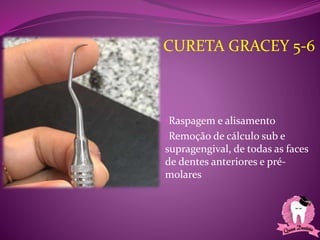 •Raspagem e alisamento
•Remoção de cálculo sub e
supragengival, de todas as faces
de dentes anteriores e pré-
molares
CURETA GRACEY 5-6
 