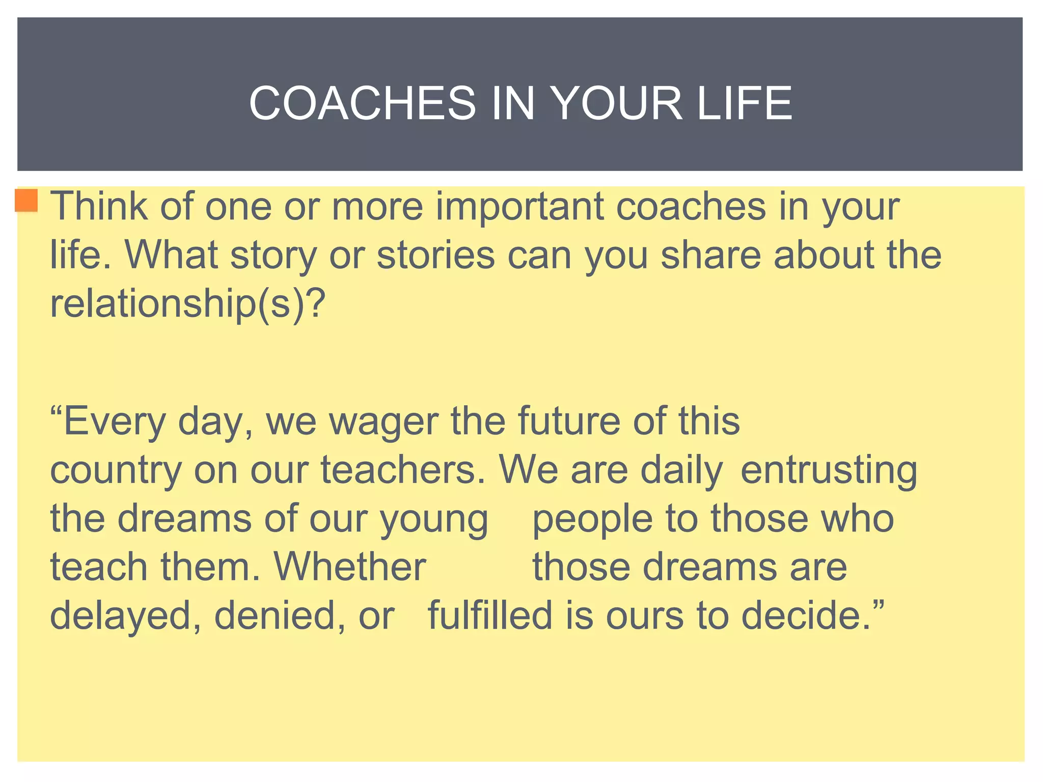 COACHES IN YOUR LIFE 
Think of one or more important coaches in your 
life. What story or stories can you share about the 
relationship(s)? 
“Every day, we wager the future of this 
country on our teachers. We are daily entrusting 
the dreams of our young people to those who 
teach them. Whether those dreams are 
delayed, denied, or fulfilled is ours to decide.” 
 