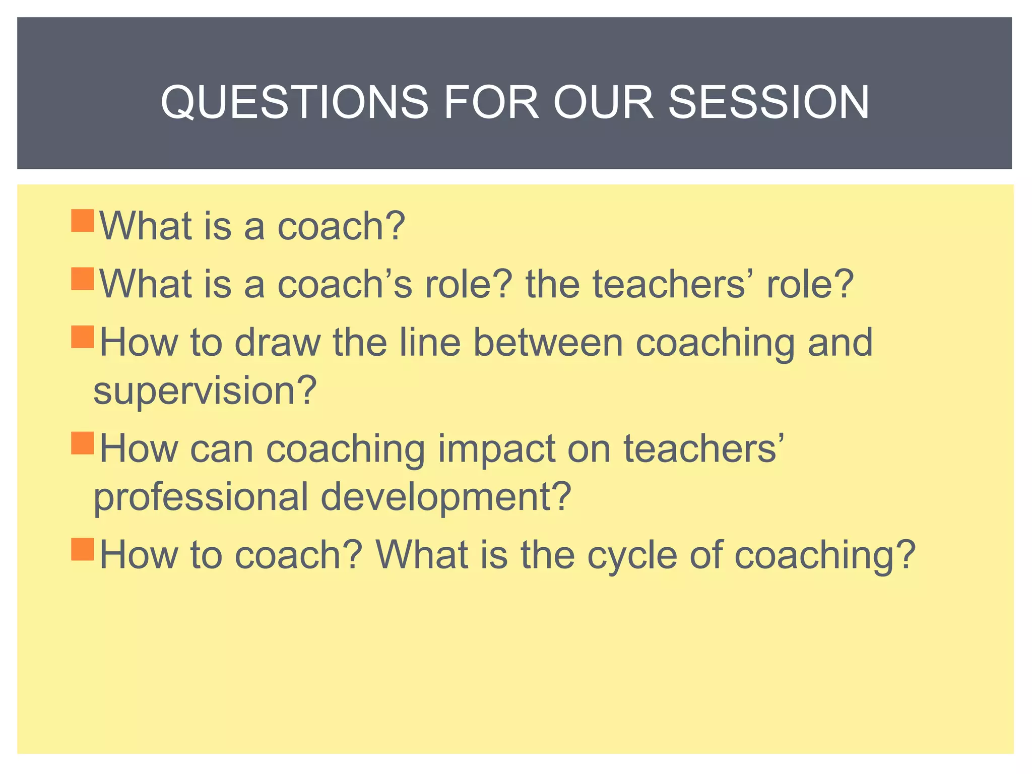 QUESTIONS FOR OUR SESSION 
What is a coach? 
What is a coach’s role? the teachers’ role? 
How to draw the line between coaching and 
supervision? 
How can coaching impact on teachers’ 
professional development? 
How to coach? What is the cycle of coaching? 
 