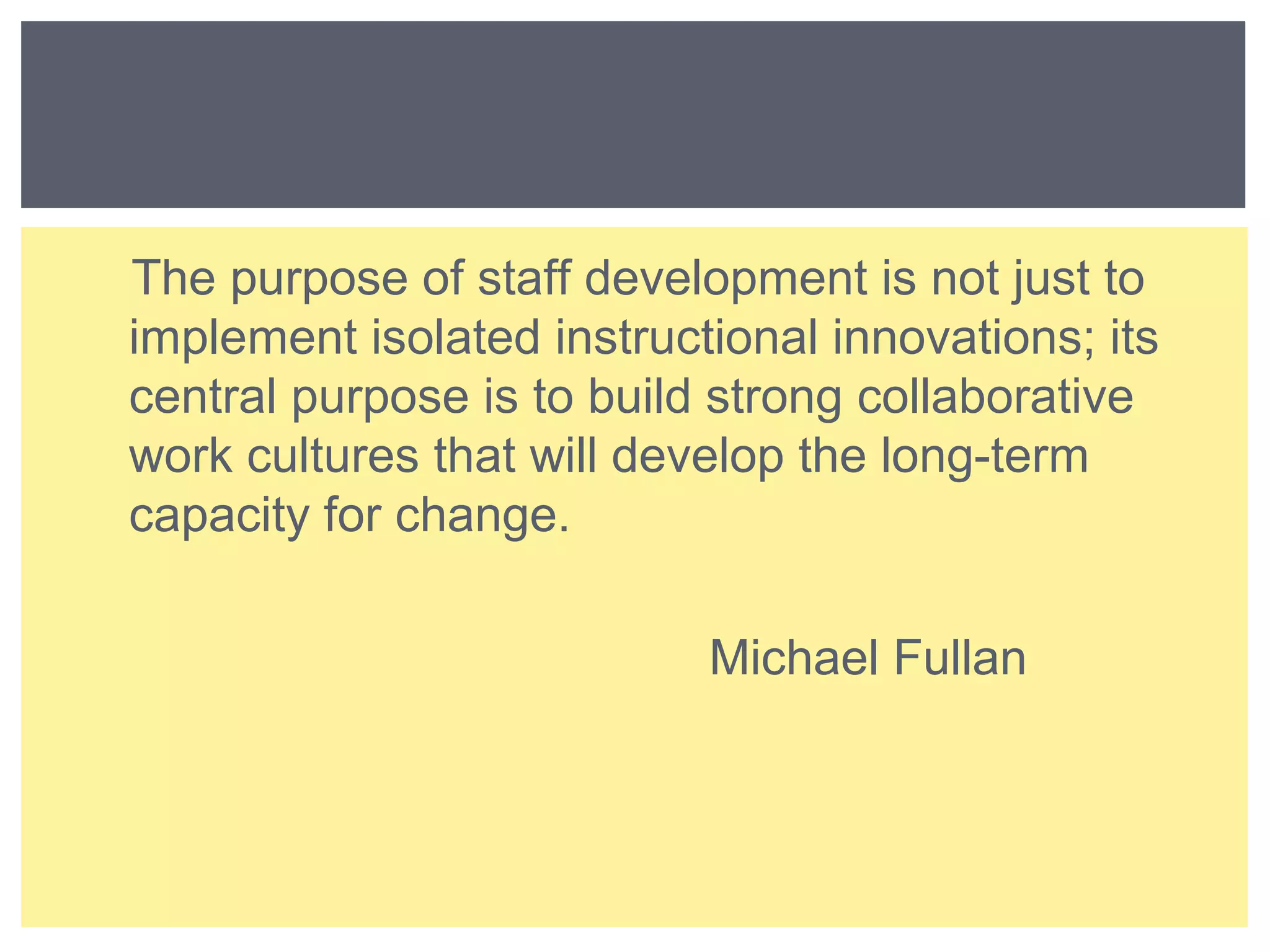 The purpose of staff development is not just to 
implement isolated instructional innovations; its 
central purpose is to build strong collaborative 
work cultures that will develop the long-term 
capacity for change. 
Michael Fullan 
 