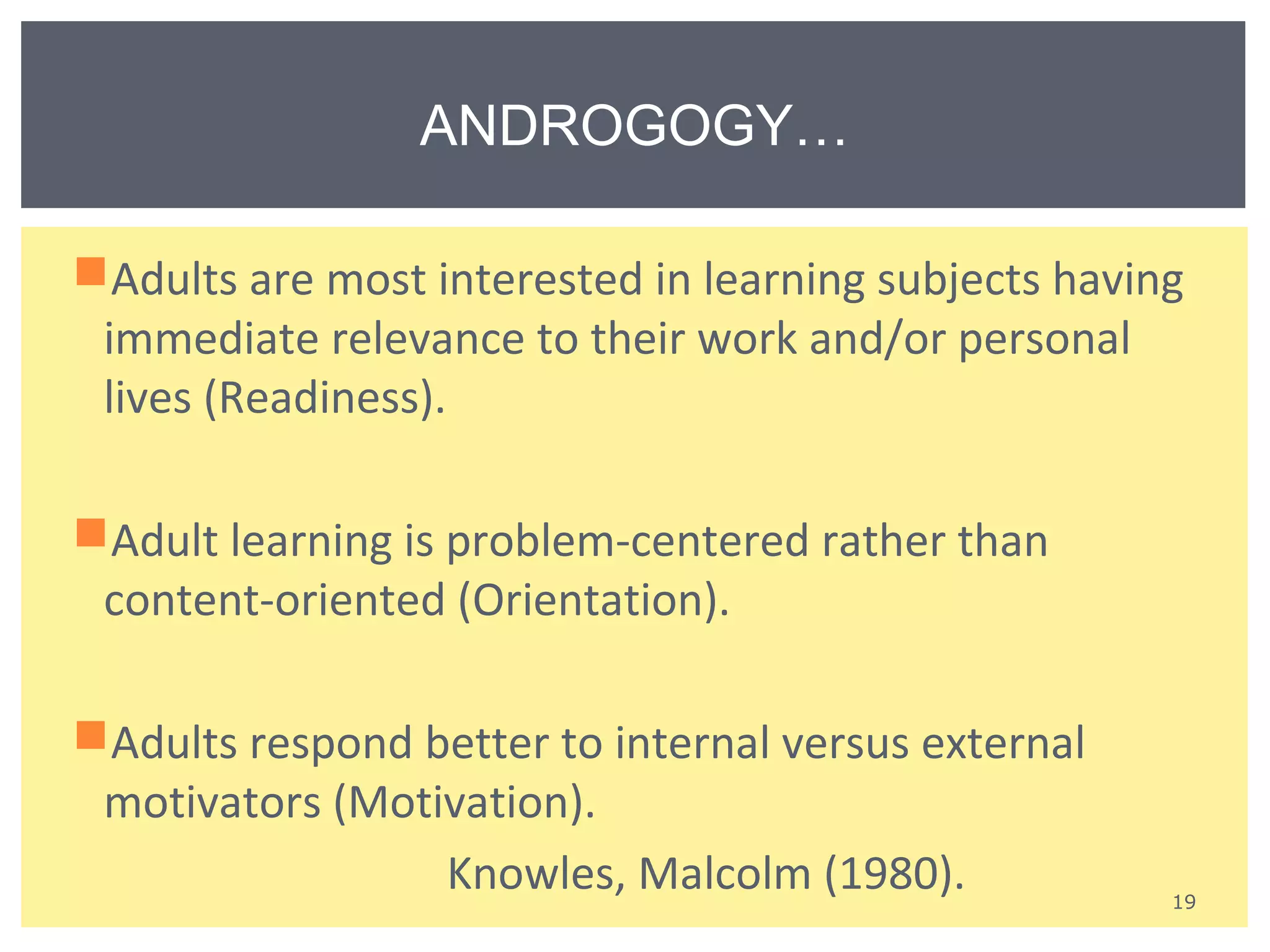 Adults are most interested in learning subjects having 
immediate relevance to their work and/or personal 
lives (Readiness). 
Adult learning is problem-centered rather than 
content-oriented (Orientation). 
Adults respond better to internal versus external 
motivators (Motivation). 
Knowles, Malcolm (1980). 
19 
ANDROGOGY… 
 