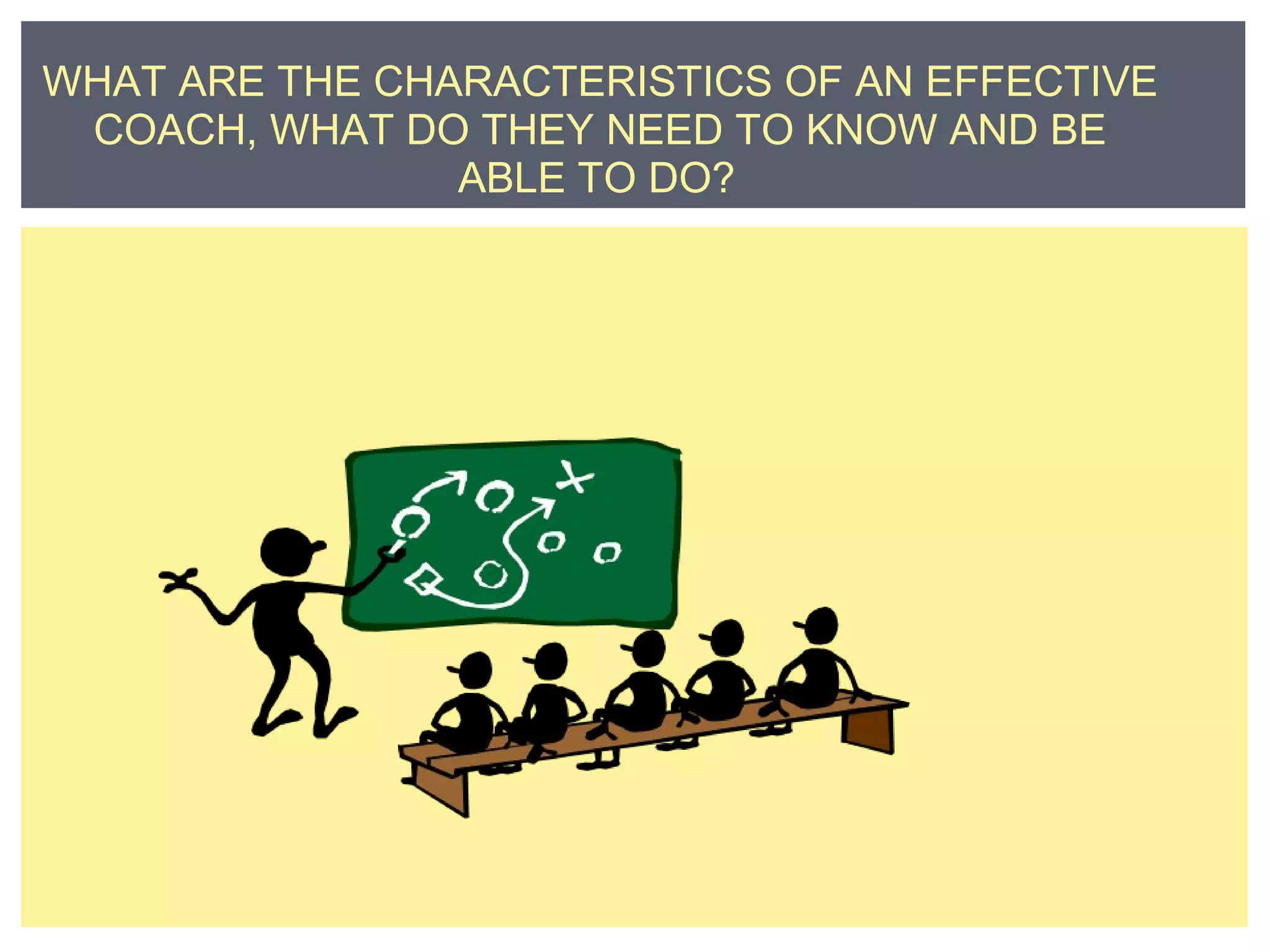 WHAT ARE THE CHARACTERISTICS OF AN EFFECTIVE 
COACH, WHAT DO THEY NEED TO KNOW AND BE 
ABLE TO DO? 
 