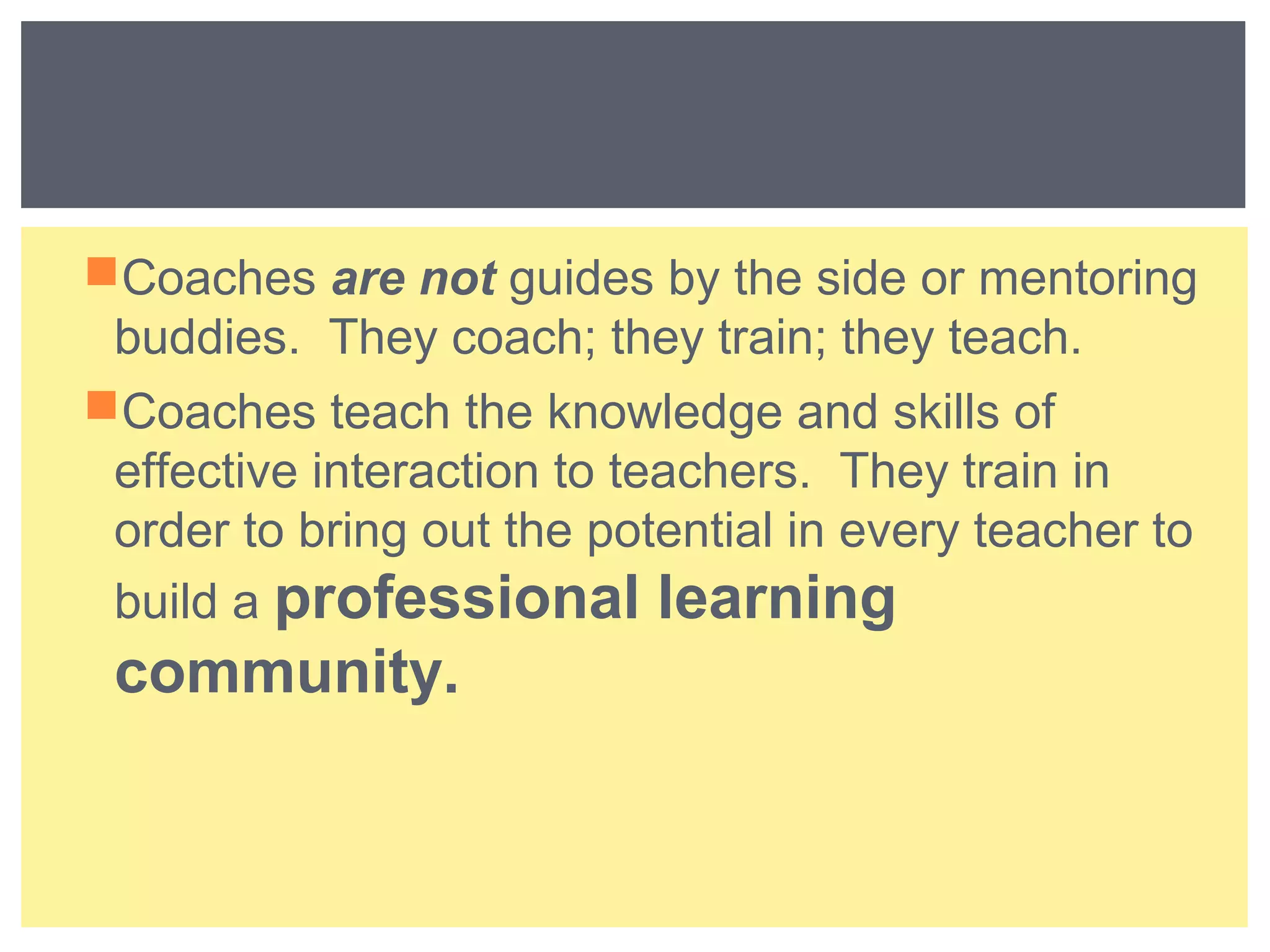 Coaches are not guides by the side or mentoring 
buddies. They coach; they train; they teach. 
Coaches teach the knowledge and skills of 
effective interaction to teachers. They train in 
order to bring out the potential in every teacher to 
build a professional learning 
community. 
 