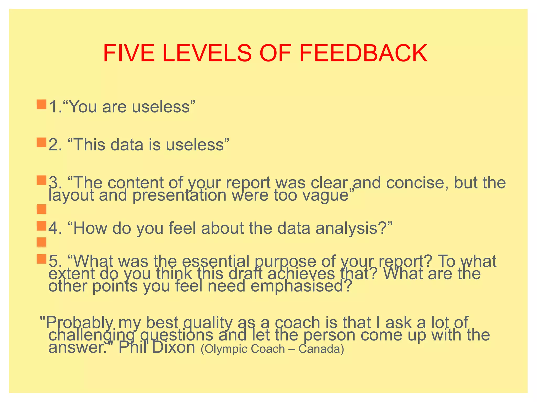FIVE LEVELS OF FEEDBACK 
1.“You are useless” 
2. “This data is useless” 
3. “The content of your report was clear and concise, but the 
layout and presentation were too vague” 
 
4. “How do you feel about the data analysis?” 
 
5. “What was the essential purpose of your report? To what 
extent do you think this draft achieves that? What are the 
other points you feel need emphasised? 
"Probably my best quality as a coach is that I ask a lot of 
challenging questions and let the person come up with the 
answer." Phil Dixon (Olympic Coach – Canada) 
 