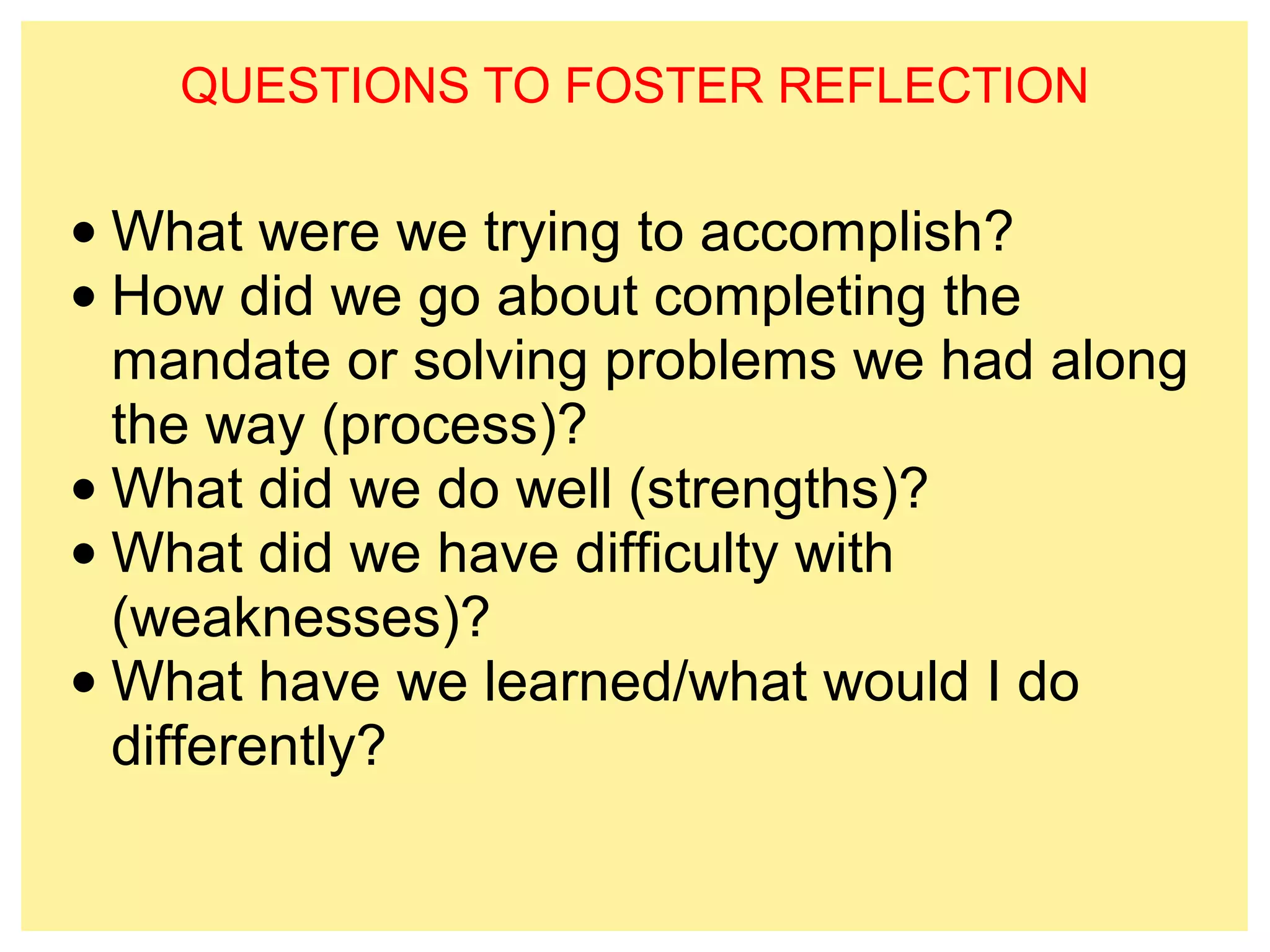 QUESTIONS TO FOSTER REFLECTION 
•What were we trying to accomplish? 
• How did we go about completing the 
mandate or solving problems we had along 
the way (process)? 
•What did we do well (strengths)? 
•What did we have difficulty with 
(weaknesses)? 
•What have we learned/what would I do 
differently? 
 