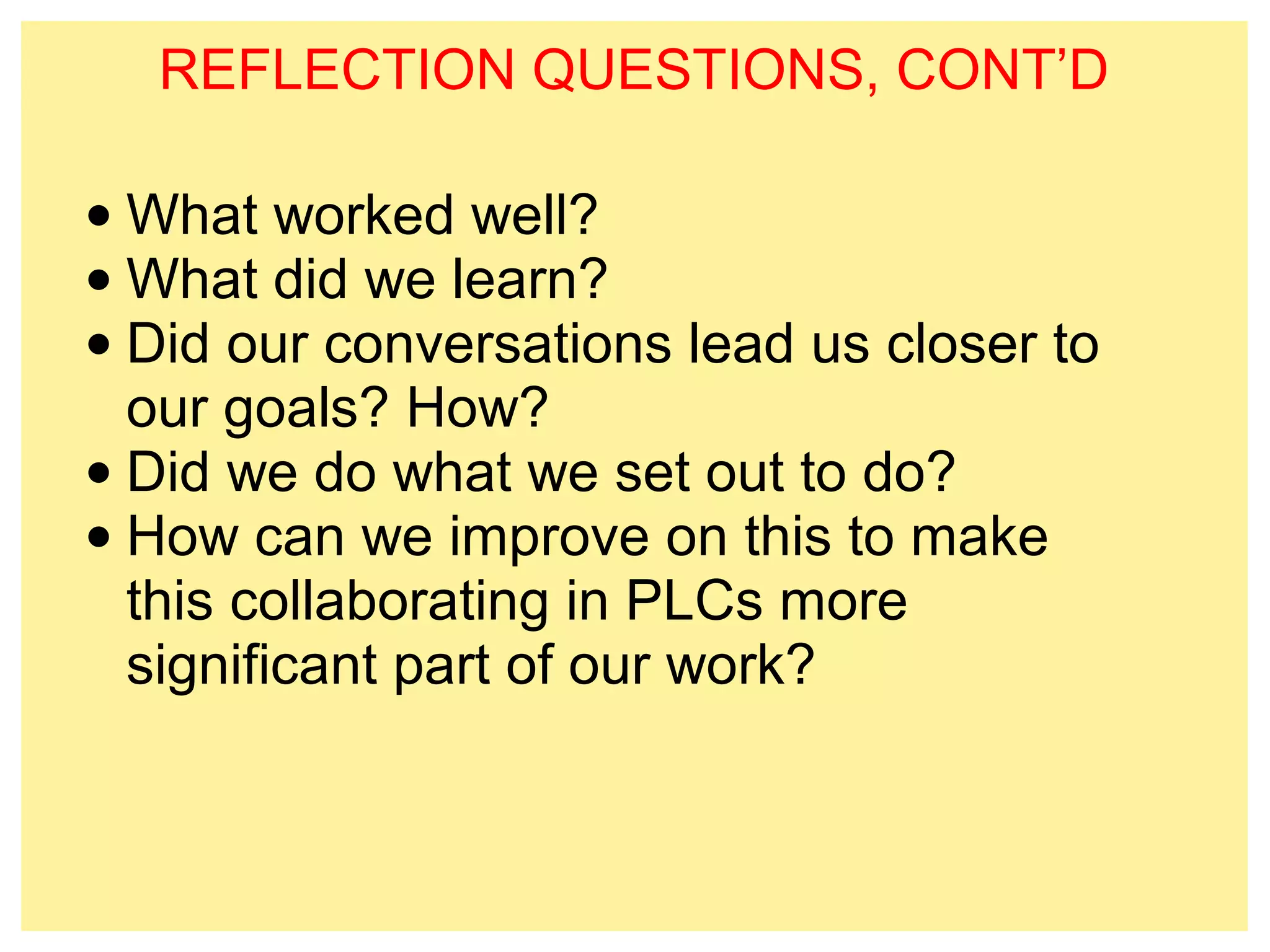 REFLECTION QUESTIONS, CONT’D 
•What worked well? 
•What did we learn? 
• Did our conversations lead us closer to 
our goals? How? 
• Did we do what we set out to do? 
• How can we improve on this to make 
this collaborating in PLCs more 
significant part of our work? 
 