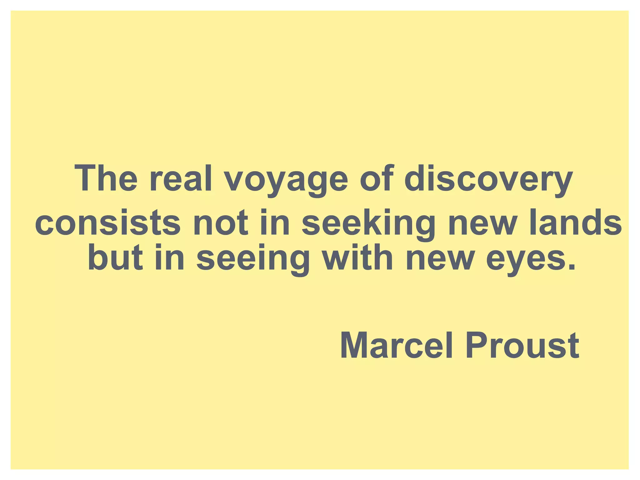 The real voyage of discovery 
consists not in seeking new lands 
but in seeing with new eyes. 
Marcel Proust 
 