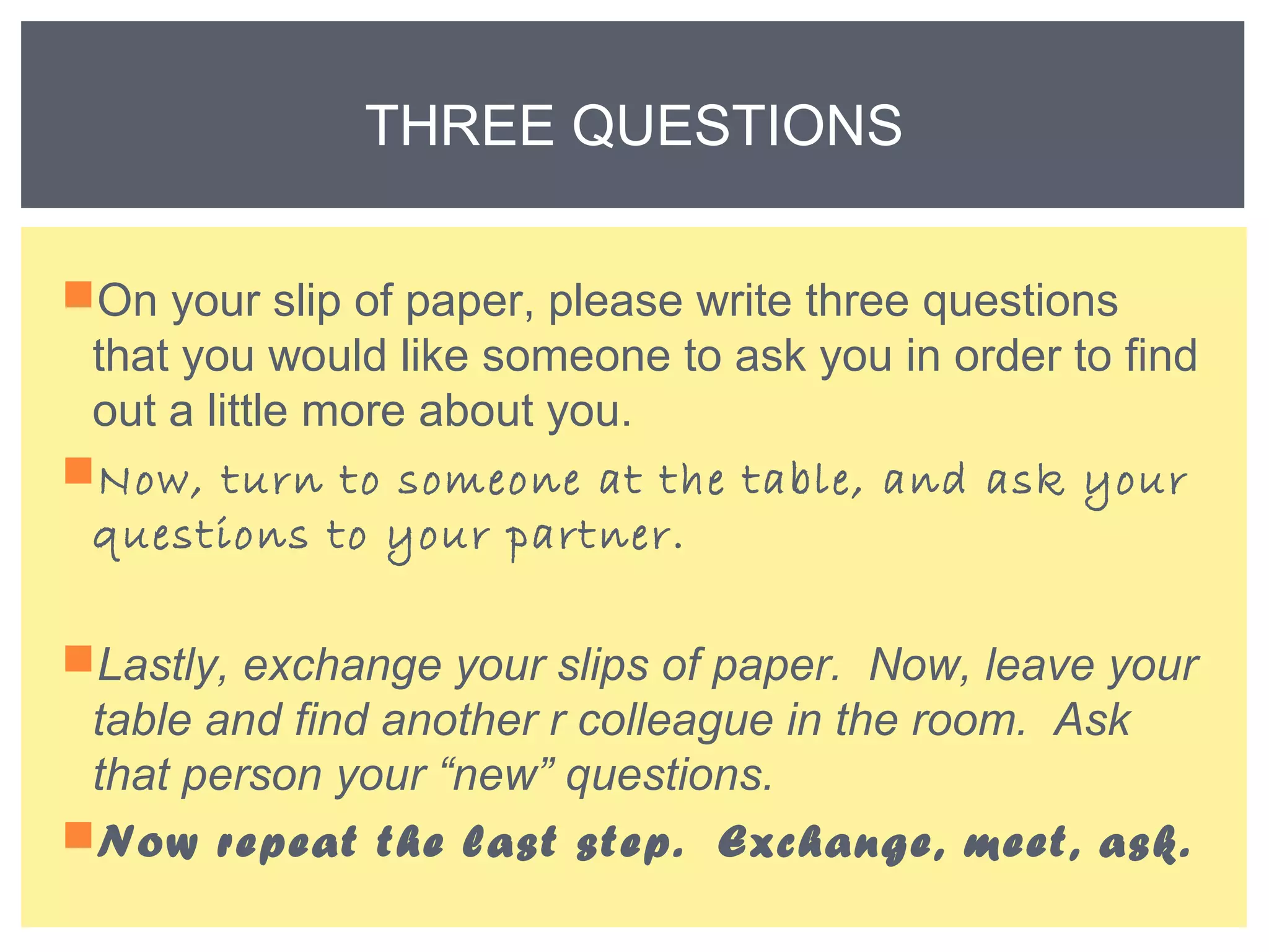 THREE QUESTIONS 
On your slip of paper, please write three questions 
that you would like someone to ask you in order to find 
out a little more about you. 
Now, turn to someone at the table, and ask your 
questions to your partner. 
Lastly, exchange your slips of paper. Now, leave your 
table and find another r colleague in the room. Ask 
that person your “new” questions. 
Now repeat the last step. Exchange, meet, ask. 
 