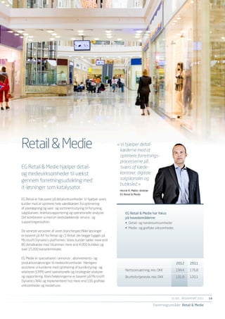 Retail & Medie                                                   »	Vi hjælper detail-
                                                                 	 kæderne med at
                                                                 	 optimere forretnings-
                                                                 	 processerne på
EG Retail & Medie hjælper detail-                                	 tværs af kæde-
og medievirksomheder til vækst                                   	 kontorer, digitale
gennem forretningsudvikling med                                  	 salgskanaler og
                                                                 	 butiksled. «
it-løsninger som katalysator.                                     Henrik R. Møller, direktør
                                                                  EG Retail & Medie
EG Retail er fokuseret på detailvirksomheder. Vi hjælper vores
kunder med at optimere hele værdikæden fra optimering
af planlægning og vare- og sortimentsstyring til forsyning,
salgskanaler, ledelsesrapportering og operationelle analyser.         EG Retail & Medie har fokus
Det kombinerer vi med en landsdækkende service- og                    på hovedområderne:
supportorganisation.                                                  •	 Detail- og handelsvirksomheder
                                                                      •	 Medie- og grafiske virksomheder.
De seneste versioner af vores branchespecifikke løsninger
er baseret på AX for Retail og LS Retail, der begge bygger på
Microsoft Dynamics-platformen. Vores kunder tæller mere end
80 detailkæder med tilsammen mere end 4.000 butikker og
over 15.000 kasseterminaler.

EG Medie er specialiseret i annonce-, abonnements- og
produktionsløsninger til medievirksomheder. Yderligere                	                                      2012	2011
assisterer vi kunderne med optimering af kundestyring- og
                                                                      Nettoomsætning, mio. DKK	              194,4	    176,8
relationer (CRM) samt operationelle og strategiske analyser
og rapportering. Brancheløsningerne er baseret på Microsoft           Bruttofortjeneste, mio. DKK	           131,9	    120,1
Dynamics NAV og implementeret hos mere end 100 grafiske
virksomheder og mediehuse.


                                                                                                           EG A/S ÅRSRAPPORT 2012	   14

                                                                                               Forretningsområder Retail & Medie
 