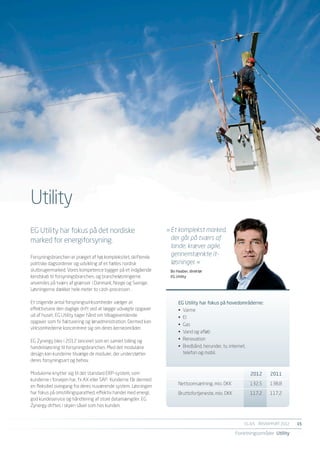 Utility
EG Utility har fokus på det nordiske                             »	Et komplekst marked,
marked for energiforsyning.                                      	 der går på tværs af
                                                                 	 lande, kræver agile,
Forsyningsbranchen er præget af høj kompleksitet, skiftende
                                                                 	 gennemtænkte it-
politiske dagsordener og udvikling af et fælles nordisk          	 løsninger. «
slutbrugermarked. Vores kompetence bygger på et indgående         Bo Haaber, direktør
kendskab til forsyningsbranchen, og brancheløsningerne            EG Utility
anvendes på tværs af grænser i Danmark, Norge og Sverige.
Løsningerne dækker hele meter to cash-processen .

Et stigende antal forsyningsvirksomheder vælger at                    EG Utility har fokus på hovedområderne:
effektivisere den daglige drift ved at lægge udvalgte opgaver         •	 Varme
ud af huset. EG Utility tager hånd om tilbagevendende                 •	 El
opgaver som fx fakturering og lønadministration. Dermed kan
                                                                      •	 Gas
virksomhederne koncentrere sig om deres kerneområder.
                                                                      •	 Vand og afløb
EG Zynergy blev i 2012 lanceret som en samlet billing og              •	 Renovation
handelsløsning til forsyningsbranchen. Med det modulære               •	 Bredbånd, herunder, tv, internet,
design kan kunderne tilvælge de moduler, der understøtter                telefon og mobil.
deres forsyningsart og behov.

Modulerne knytter sig til det standard ERP-system, som                	                                     2012	2011
kunderne i forvejen har, fx AX eller SAP.  Kunderne får dermed
                                                                      Nettoomsætning, mio. DKK	             132,5	   138,8
en fleksibel overgang fra deres nuværende system. Løsningen
har fokus på omstillingsparathed, effektiv handel med energi,         Bruttofortjeneste, mio. DKK	          117,2	   117,2
god kundeservice og håndtering af store datamængder. EG
Zynergy driftes i skyen såvel som hos kunden. 


                                                                                                         EG A/S ÅRSRAPPORT 2012	   15

                                                                                                     Forretningsområder Utility
 