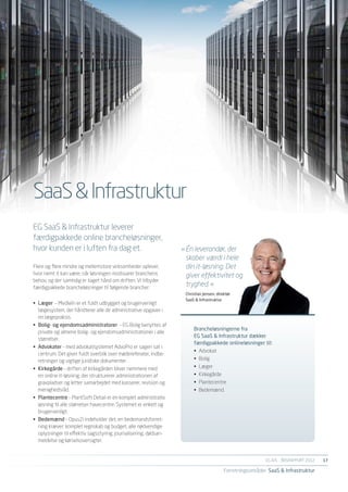 SaaS & Infrastruktur
EG SaaS & Infrastruktur leverer
færdigpakkede online brancheløsninger,
hvor kunden er i luften fra dag et.                                »	Én leverandør, der
                                                                   	 skaber værdi i hele
Flere og flere mindre og mellemstore virksomheder oplever,         	 din it-løsning. Det
hvor nemt it kan være, når løsningen modsvarer branchens           	 giver effektivitet og
behov, og der samtidig er taget hånd om driften. Vi tilbyder
færdigpakkede brancheløsninger til følgende brancher:
                                                                   	 tryghed. «
                                                                    Christian Jensen, direktør
                                                                    SaaS & Infrastruktur
•	 Læger – MedWin er et fuldt udbygget og brugervenligt
   lægesystem, der håndterer alle de administrative opgaver i
   en lægepraksis.
•	 Bolig- og ejendomsadministratorer – EG Bolig benyttes af
                                                                        Brancheløsningerne fra
   private og almene bolig- og ejendomsadministrationer i alle
                                                                        EG SaaS & Infrastruktur dækker
   størrelser.
                                                                        færdigpakkede onlineløsninger til:
•	 Advokater – med advokatsystemet AdvoPro er sagen sat i
                                                                        •	 Advokat
   centrum. Det giver fuldt overblik over mødereferater, indbe-
   retninger og vigtige juridiske dokumenter.                           •	 Bolig
•	 Kirkegårde – driften af kirkegården bliver nemmere med               •	 Læger
   en online it-løsning, der strukturerer administrationen af           •	 Kirkegårde
   gravpladser og letter samarbejdet med kasserer, revision og          •	 Plantecentre
   menighedsråd.                                                        •	 Bedemænd.
•	 Plantecentre – PlantSoft Detail er en komplet administrativ
   løsning til alle størrelser havecentre. Systemet er enkelt og
   brugervenligt.
•	 Bedemænd – Opus2i indeholder det, en bedemandsforret-
   ning kræver: komplet regnskab og budget, alle nødvendige
   oplysninger til effektiv sagsstyring, journalisering, dødsan-
   meldelse og kørselsoversigter.


                                                                                                            EG A/S ÅRSRAPPORT 2012	   17

                                                                                          Forretningsområder SaaS & Infrastruktur
 
