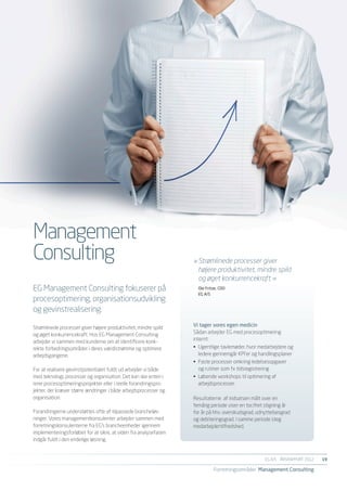 Management
Consulting                                                        »	Strømlinede processer giver
                                                                  	 højere produktivitet, mindre spild
                                                                  	 og øget konkurrencekraft. «
EG Management Consulting fokuserer på                               Ole Fritze, COO
                                                                    EG A/S
procesoptimering, organisationsudvikling
og gevinstrealisering.

Strømlinede processer giver højere produktivitet, mindre spild    Vi tager vores egen medicin
og øget konkurrencekraft. Hos EG Management Consulting            Sådan arbejder EG med procesoptimering
arbejder vi sammen med kunderne om at identificere konk-          internt:
rekte forbedringsområder i deres værdistrømme og optimere         •	 Ugentlige tavlemøder, hvor medarbejdere og
arbejdsgangene.                                                      ledere gennemgår KPI’er og handlingsplaner
                                                                  •	 Faste processer omkring ledelsesopgaver
For at realisere gevinstpotentialet fuldt ud arbejder vi både        og rutiner som fx tidsregistrering
med teknologi, processer og organisation. Det kan ske enten i     •	 Løbende workshops til optimering af
rene procesoptimeringsprojekter eller i reelle forandringspro-       arbejdsprocesser.
jekter, der kræver større ændringer i både arbejdsprocesser og
organisation.                                                     Resultaterne af indsatsen målt over en
                                                                  femårig periode viser en tocifret stigning år
Forandringerne understøttes ofte af tilpassede brancheløs-        for år på hhv. overskudsgrad, udnyttelsesgrad
ninger. Vores managementkonsulenter arbejder sammen med           og debiteringsgrad. I samme periode steg
forretningskonsulenterne fra EG’s brancheenheder igennem          medarbejdertilfredshed.
implementeringsforløbet for at sikre, at viden fra analysefasen
indgår fuldt i den endelige løsning.


                                                                                                   EG A/S ÅRSRAPPORT 2012	   19

                                                                            Forretningsområder Management Consulting
 