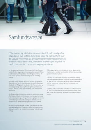 Samfundsansvar

EG bestræber sig på at drive sin virksomhed på en forsvarlig måde
og ønsker at leve op til lovgivning i de lande og lokalsamfund, hvor
der udøves virksomhed. EG arbejder med konkrete målsætninger på
en række relevante områder, men der er ikke vedtaget en politik for
samfundsansvar i koncernens strategi og aktiviteter.

For nærværende indeholder EG’s redegørelse for samfundsan-         EG bevæger sig stort set udelukkende på det skandinaviske
svar derfor ikke oplysninger om de standarder, selskabet følger,   marked, som er karakteriseret ved ikke at have nævneværdige
hvordan EG omsætter politikker til handling, en vurdering af       problemer med korruption.
hvad EG har opnået samt forventninger til det fremtidige
arbejde.                                                           Der blev i 2011 etableret en central whistleblower-ordning,
                                                                   som giver alle medarbejdere i koncernen mulighed for anonymt
EG ønsker at vise handling og retning gennem sin opbakning         at pege på visse situationer, hændelser eller omstændighe-
til arbejdet med samfundsansvar og vil dermed forpligte sig til    der, der forekommer forkerte og i strid med koncernens
at arbejde for FN’s globale standarder inden for menneske- og      retningslinjer.
arbejdstagerrettigheder, miljøforhold og korruptionsbekæm-
pelse på områder, som er relevante for EG som skandinavisk         Da det skandinaviske marked heller ikke er karakteriseret ved
virksomhed.                                                        at have nævneværdige menneskerettighedsproblemer, har vi
                                                                   ikke fundet det nødvendigt at have en menneskerettigheds-
EG påvirker miljøet i forbindelse med eksempelvis opvarmning       politik.
af selskabets lokationer, i forbindelse med transport af selska-
bets medarbejdere og ved brug af printere og lignende. I denne
sammenhæng er selskabet underlagt en række lovkrav i de
lande, hvor vi er repræsenteret, og disse lovkrav er opfyldt.

Ud over de lovmæssige krav forsøger vi at minimere de miljø-
mæssige implikationer af transport mellem vores kontorer ved
at benytte telefon- og videokonferenceudstyr i videst muligt
omfang.




                                                                                                           EG A/S ÅRSRAPPORT 2012	   21

                                                                              Organisation og selskabsledelse Samfundsansvar
 