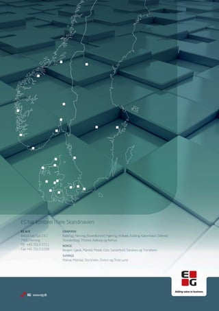 EG har kontorer i hele Skandinavien
EG A/S                 DANMARK
Industrivej Syd 13 C   Ballerup, Herning (hovedkontor), Hjørring, Holbæk, Kolding, København, Odense,
7400 Herning           Skanderborg, Thisted, Aalborg og Aarhus
Tlf.	 +45 7013 2211    NORGE
Fax	+45 7013 2299      Bergen, Gjøvik, Mandal, Molde, Oslo, Sandefjord, Sandnes og Trondheim
                       SVERIGE
                       Malmø, Mölndal, Stockholm, Örebro og Östersund.




    EG www.eg.dk
 