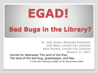 EGAD!
Bed Bugs in the Library?
Dr. Jody Green, Nebraska Extension
Julie Beno, Lincoln City Libraries
Katie Murtha, Lincoln City Libraries
January 31, 2017
Hurrah for Nebraska! The land of the free,
The land of the bed bug, grasshopper, and flea.
~ lyric from Staving to Death on My Government Claim
 