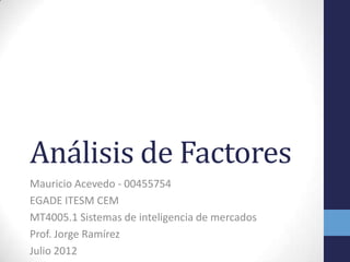 Análisis de Factores
Mauricio Acevedo - 00455754
EGADE ITESM CEM
MT4005.1 Sistemas de inteligencia de mercados
Prof. Jorge Ramírez
Julio 2012
 