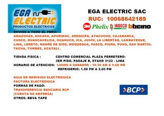 EGA ELECTRIC SAC
RUC: 10068642189
ENVIOS A TODO EL PERU:
AMAZONAS, ANCASH, APURIMAC, AREQUIPA, AYACUCHO, CAJAMARCA,
CUSCO, HUANCAVELICA, HUANUCO, ICA, JUNÍN, LA LIBERTAD, LAMBAYEQUE,
LIMA, LORETO, MADRE DE DIOS, MOQUEGUA, PASCO, PIURA, PUNO, SAN MARTÍN,
TACNA, TUMBES, UCAYALI..
TIENDA FISICA : CENTRO COMERCIAL PLAZA FERRETERO:
3ER PISO, PASAJE B, STAND 3122 - LIMA
HORARIO DE ATENCION: LUNES A SABADOS : 10.30 AM A 5.00 PM
REFRIGERIO: 1.00 PM A 2.00 PM
GUIA DE REMISION ELECTRONICA
FACTURA ELECTRONICA
FORMAS DE PAGO:
TRANSFERENCIA BANCARIA BCP
(CUENTA DE EMPRESA)
OTROS: BBVA YAPE
 