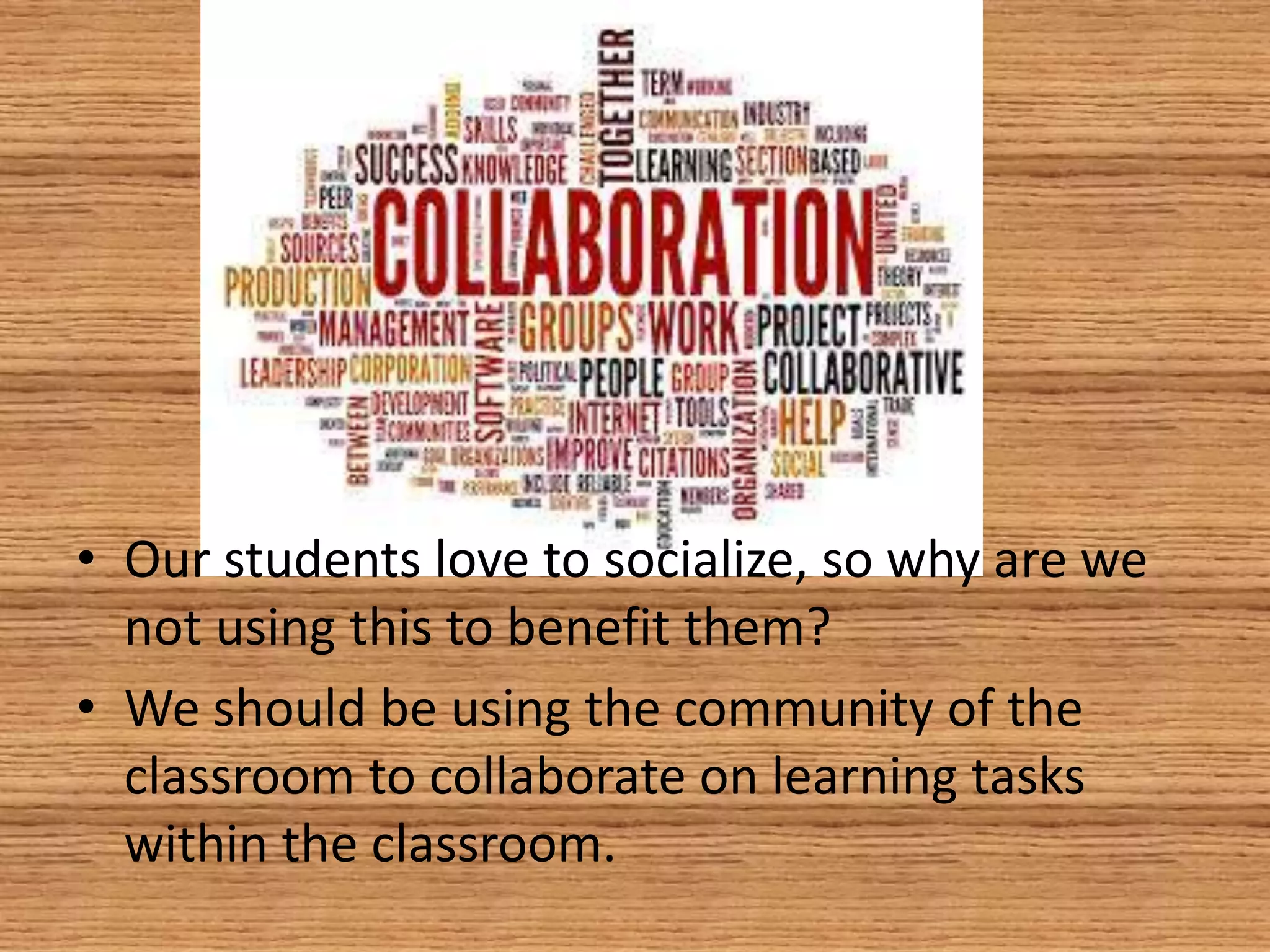 • Our students love to socialize, so why are we
not using this to benefit them?
• We should be using the community of the
classroom to collaborate on learning tasks
within the classroom.
 