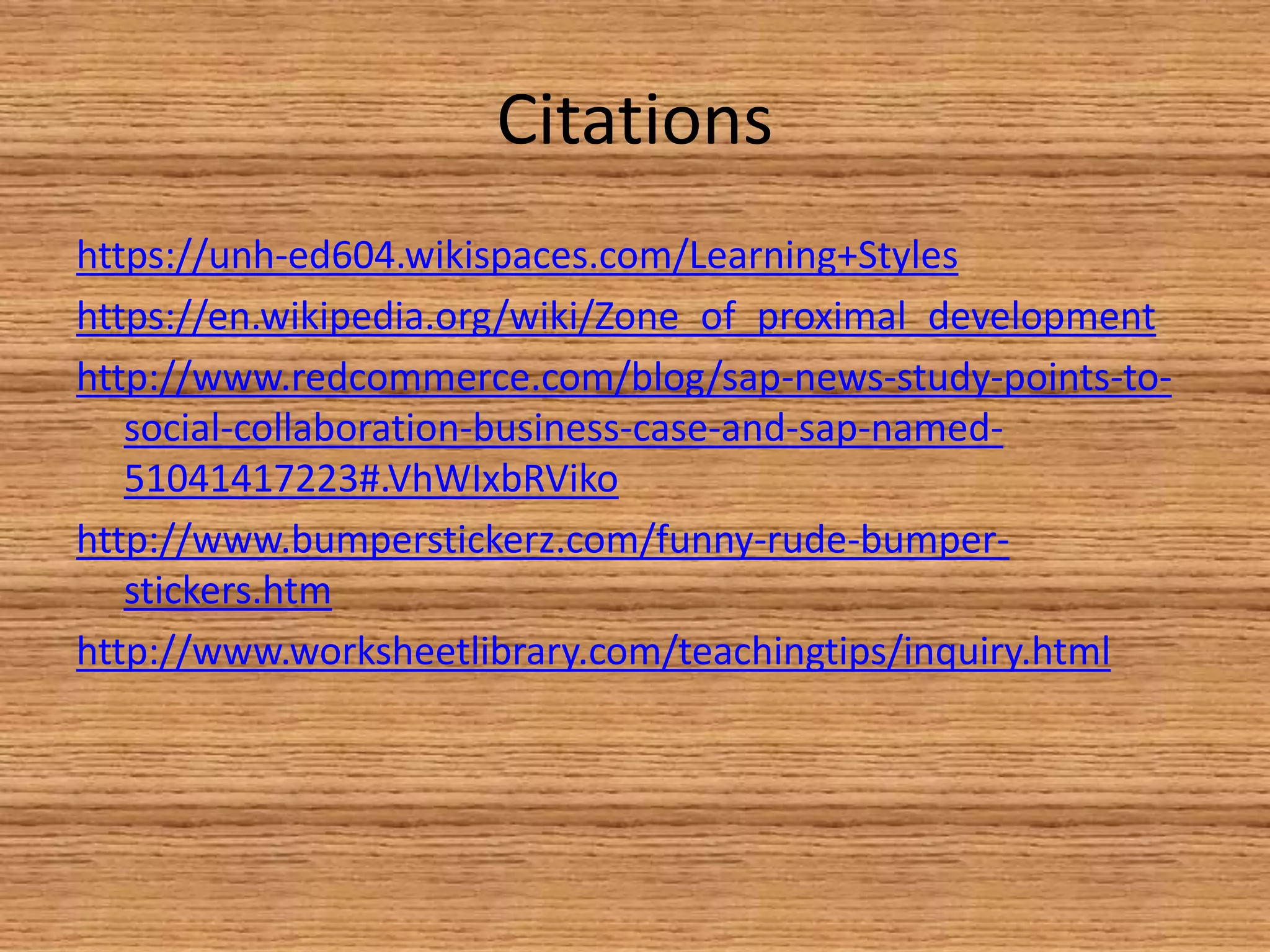 Citations
https://unh-ed604.wikispaces.com/Learning+Styles
https://en.wikipedia.org/wiki/Zone_of_proximal_development
http://www.redcommerce.com/blog/sap-news-study-points-to-
social-collaboration-business-case-and-sap-named-
51041417223#.VhWIxbRViko
http://www.bumperstickerz.com/funny-rude-bumper-
stickers.htm
http://www.worksheetlibrary.com/teachingtips/inquiry.html
 