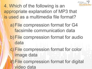 4. Which of the following is an
appropriate explanation of MP3 that
is used as a multimedia file format?
   a) File compression format for G4
      facsimile communication data
   b) File compression format for audio
      data
   c) File compression format for color
      image data
   d) File compression format for digital
      video data
 