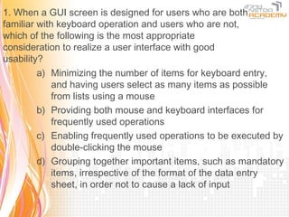 1. When a GUI screen is designed for users who are both
familiar with keyboard operation and users who are not,
which of the following is the most appropriate
consideration to realize a user interface with good
usability?
         a) Minimizing the number of items for keyboard entry,
             and having users select as many items as possible
             from lists using a mouse
         b) Providing both mouse and keyboard interfaces for
             frequently used operations
         c) Enabling frequently used operations to be executed by
             double-clicking the mouse
         d) Grouping together important items, such as mandatory
             items, irrespective of the format of the data entry
             sheet, in order not to cause a lack of input
 