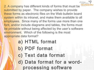 2. A company has different kinds of forms that must be
submitted by paper. The company wishes to provide
these forms as electronic files on the Web bulletin board
system within its intranet, and make them available to all
employees. Since many of the forms use more than one
font, and/or include diagrams and tables, the forms must
be printable without being affected by the user’s software
environment. Which of the following is the most
appropriate data format?
          a)    HTML format
          b)    PDF format
          c)    Text data format
          d)    Data format for a word-
               processing software
 