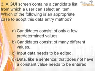 3. A GUI screen contains a candidate list
from which a user can select an item.
Which of the following is an appropriate
case to adopt this data entry method?

     a) Candidates consist of only a few
        predetermined values.
     b) Candidates consist of many different
        values.
     c) Input data needs to be edited.
     d) Data, like a sentence, that does not have
        a constant value needs to be entered.
 