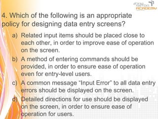 4. Which of the following is an appropriate
policy for designing data entry screens?
   a) Related input items should be placed close to
      each other, in order to improve ease of operation
      on the screen.
   b) A method of entering commands should be
      provided, in order to ensure ease of operation
      even for entry-level users.
   c) A common message “Input Error” to all data entry
      errors should be displayed on the screen.
   d) Detailed directions for use should be displayed
      on the screen, in order to ensure ease of
      operation for users.
 