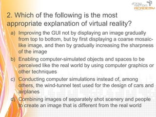 2. Which of the following is the most
appropriate explanation of virtual reality?
 a) Improving the GUI not by displaying an image gradually
    from top to bottom, but by first displaying a coarse mosaic-
    like image, and then by gradually increasing the sharpness
    of the image
 b) Enabling computer-simulated objects and spaces to be
    perceived like the real world by using computer graphics or
    other techniques
 c) Conducting computer simulations instead of, among
    others, the wind-tunnel test used for the design of cars and
    airplanes
 d) Combining images of separately shot scenery and people
    to create an image that is different from the real world
 