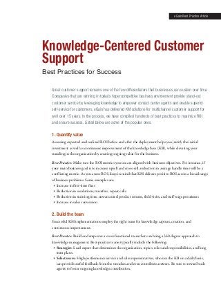 eGain Best Practice Article

Knowledge-Centered Customer
Support
Best Practices for Success
Great customer support remains one of the few differentiators that businesses can sustain over time.
Companies that are winning in today’s hypercompetitive business environment provide stand-out
customer service by leveraging knowledge to empower contact center agents and enable superior
self-service for customers. eGain has delivered KM solutions for multichannel customer support for
well over 15 years. In the process, we have compiled hundreds of best practices to maximize ROI
and ensure success. Listed below are some of the popular ones.

1. Quantify value
Assessing expected and realized ROI before and after the deployment helps you justify the initial
investment as well as continuous improvement of the knowledge base (KB), while elevating your
standing in the organization by creating ongoing value for the business.
Best Practice: Make sure the ROI metrics you use are aligned with business objectives. For instance, if
your main business goal is to increase upsell and cross-sell, reduction in average handle time will be a
conflicting metric. As you assess ROI, keep in mind that KM delivers positive ROI across a broad range
of business problems. Some examples are:
 Increase in first-time fixes
 Reduction in escalations, transfers, repeat calls
 Reduction in training time, unwarranted product returns, field visits, and staff wage premiums
 Increase in sales conversion

2. Build the team
Successful KM implementations employ the right team for knowledge capture, creation, and
continuous improvement.
Best Practice: Build and empower a cross-functional team that can bring a 360 degree approach to
knowledge management. Best-practice teams typically include the following:
 Strategist: Lead expert that determines the organization, topics, roles and responsibilities, and long
term plans.
 Select users: High-performance service and sales representatives, who use the KB on a daily basis,
can provide useful feedback from the trenches and even contribute answers. Be sure to reward such
agents to foster ongoing knowledge contribution.

 