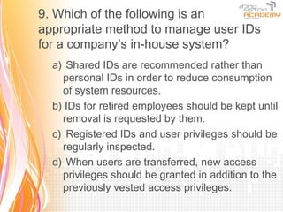 9. Which of the following is an
appropriate method to manage user IDs
for a company’s in-house system?
  a) Shared IDs are recommended rather than
    personal IDs in order to reduce consumption
    of system resources.
  b) IDs for retired employees should be kept until
    removal is requested by them.
  c) Registered IDs and user privileges should be
    regularly inspected.
  d) When users are transferred, new access
    privileges should be granted in addition to the
    previously vested access privileges.
 