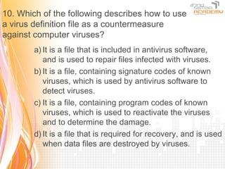 10. Which of the following describes how to use
a virus definition file as a countermeasure
against computer viruses?
        a) It is a file that is included in antivirus software,
           and is used to repair files infected with viruses.
        b) It is a file, containing signature codes of known
           viruses, which is used by antivirus software to
           detect viruses.
        c) It is a file, containing program codes of known
           viruses, which is used to reactivate the viruses
           and to determine the damage.
        d) It is a file that is required for recovery, and is used
           when data files are destroyed by viruses.
 