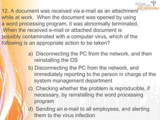 12. A document was received via e-mail as an attachment
while at work. When the document was opened by using
a word processing program, it was abnormally terminated.
 When the received e-mail or attached document is
possibly contaminated with a computer virus, which of the
following is an appropriate action to be taken?

           a) Disconnecting the PC from the network, and then
              reinstalling the OS
           b) Disconnecting the PC from the network, and
              immediately reporting to the person in charge of the
              system management department
           c) Checking whether the problem is reproducible, if
              necessary, by reinstalling the word processing
              program
           d) Sending an e-mail to all employees, and alerting
              them to the virus infection
 